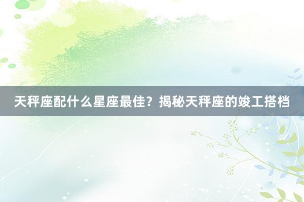 天秤座配什么星座最佳？揭秘天秤座的竣工搭档