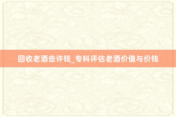回收老酒些许钱_专科评估老酒价值与价钱