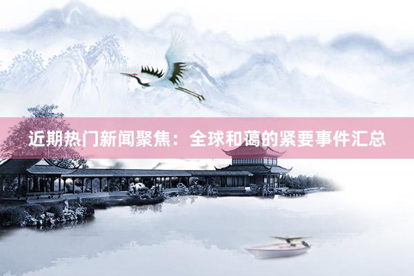 近期热门新闻聚焦：全球和蔼的紧要事件汇总