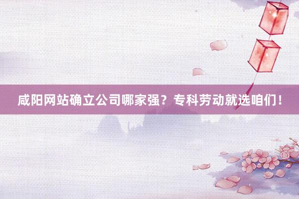 咸阳网站确立公司哪家强？专科劳动就选咱们！