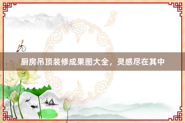 厨房吊顶装修成果图大全，灵感尽在其中