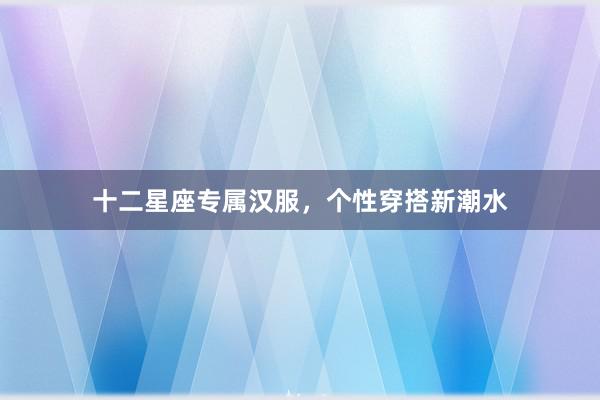 十二星座专属汉服，个性穿搭新潮水