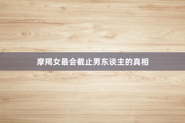 摩羯女最会截止男东谈主的真相