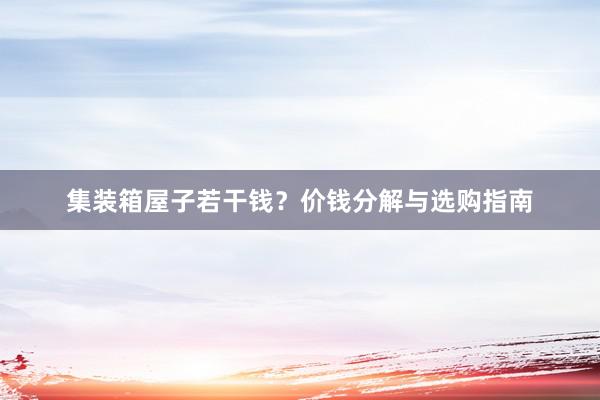 集装箱屋子若干钱？价钱分解与选购指南