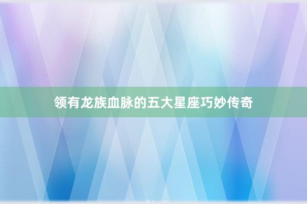 领有龙族血脉的五大星座巧妙传奇