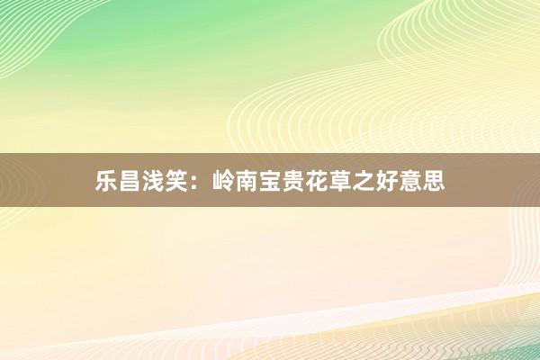 乐昌浅笑：岭南宝贵花草之好意思