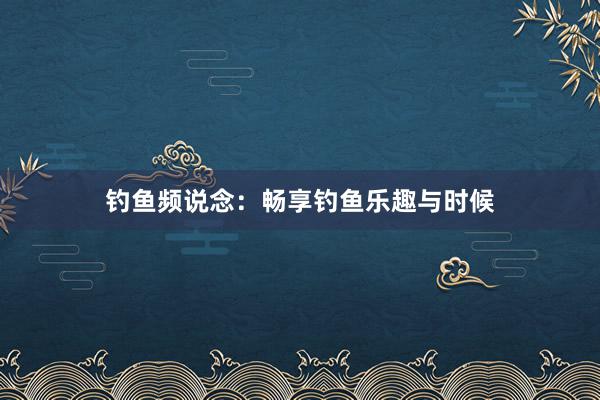 钓鱼频说念：畅享钓鱼乐趣与时候