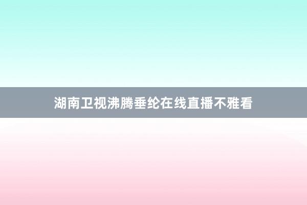 湖南卫视沸腾垂纶在线直播不雅看