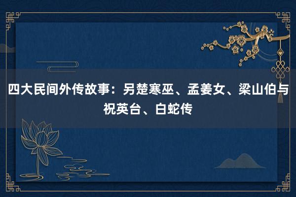 四大民间外传故事:另楚寒巫、孟姜女、梁山伯与祝英台、白蛇传